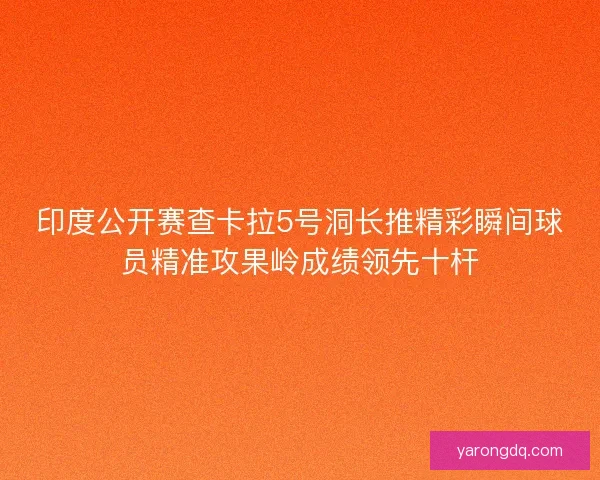 印度公开赛查卡拉5号洞长推精彩瞬间球员精准攻果岭成绩领先十杆